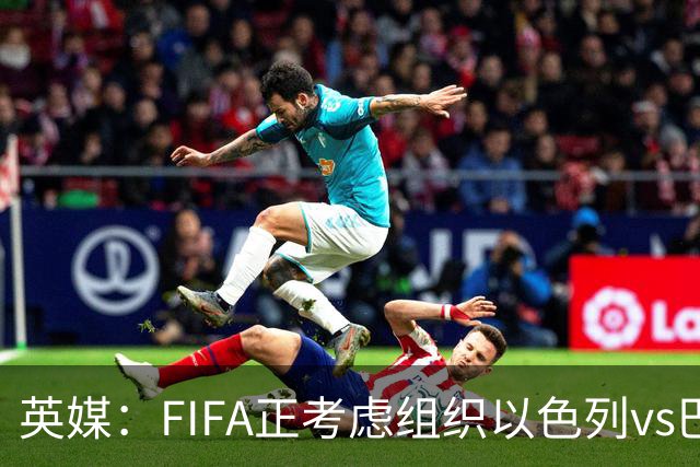 英媒：FIFA正考虑组织以色列vs巴勒斯坦青少友谊赛，为新赛事揭幕